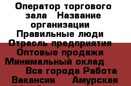 Оператор торгового зала › Название организации ­ Правильные люди › Отрасль предприятия ­ Оптовые продажи › Минимальный оклад ­ 24 000 - Все города Работа » Вакансии   . Амурская обл.,Архаринский р-н